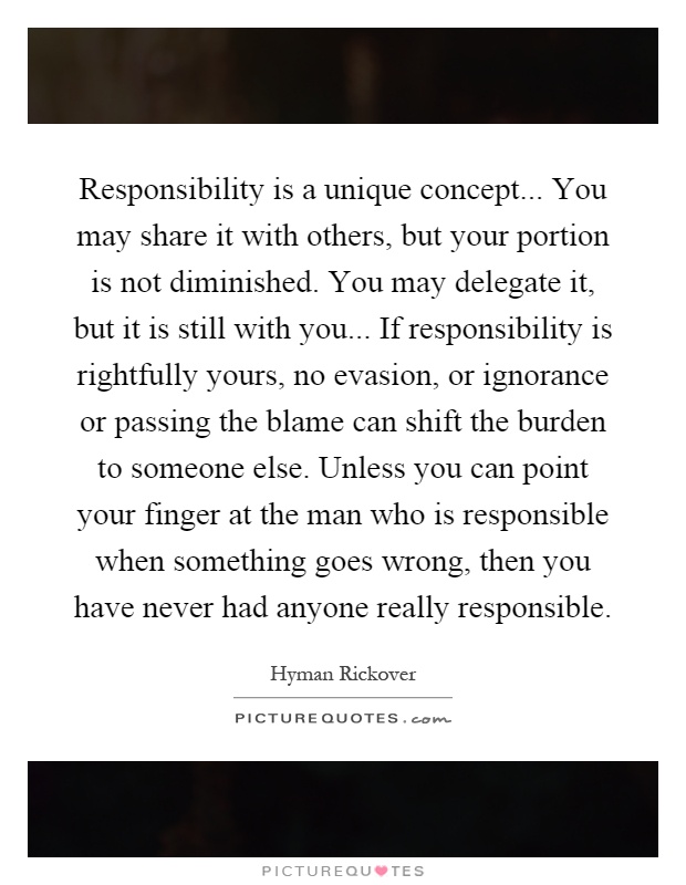 Responsibility is a unique concept... You may share it with others, but your portion is not diminished. You may delegate it, but it is still with you... If responsibility is rightfully yours, no evasion, or ignorance or passing the blame can shift the burden to someone else. Unless you can point your finger at the man who is responsible when something goes wrong, then you have never had anyone really responsible Picture Quote #1