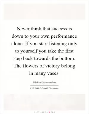 Never think that success is down to your own performance alone. If you start listening only to yourself you take the first step back towards the bottom. The flowers of victory belong in many vases Picture Quote #1