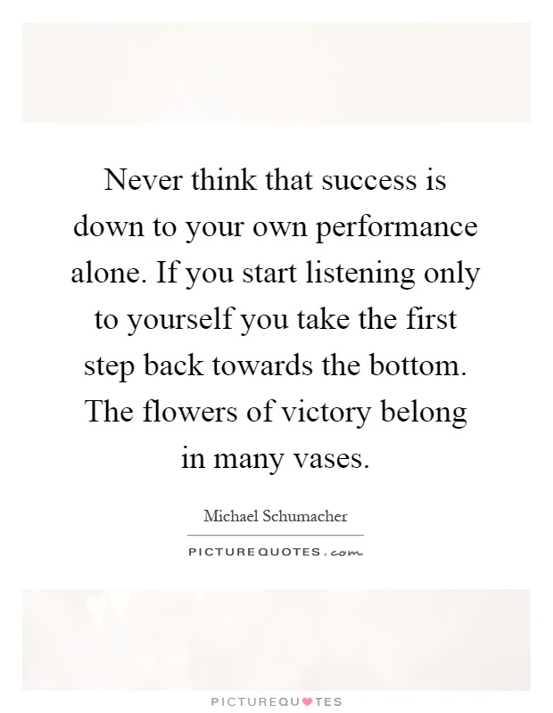 Never think that success is down to your own performance alone. If you start listening only to yourself you take the first step back towards the bottom. The flowers of victory belong in many vases Picture Quote #1