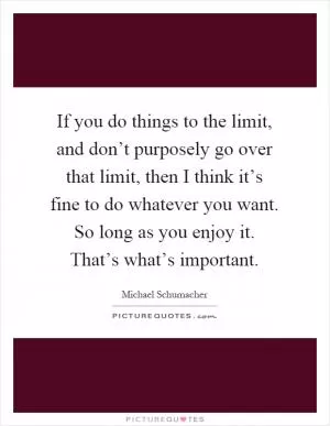 If you do things to the limit, and don’t purposely go over that limit, then I think it’s fine to do whatever you want. So long as you enjoy it. That’s what’s important Picture Quote #1