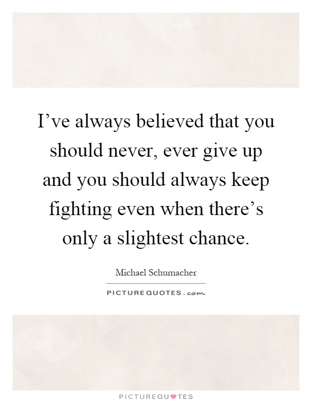 I've always believed that you should never, ever give up and you should always keep fighting even when there's only a slightest chance Picture Quote #1