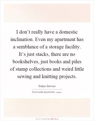 I don’t really have a domestic inclination. Even my apartment has a semblance of a storage facility. It’s just stacks, there are no bookshelves, just books and piles of stamp collections and weird little sewing and knitting projects Picture Quote #1