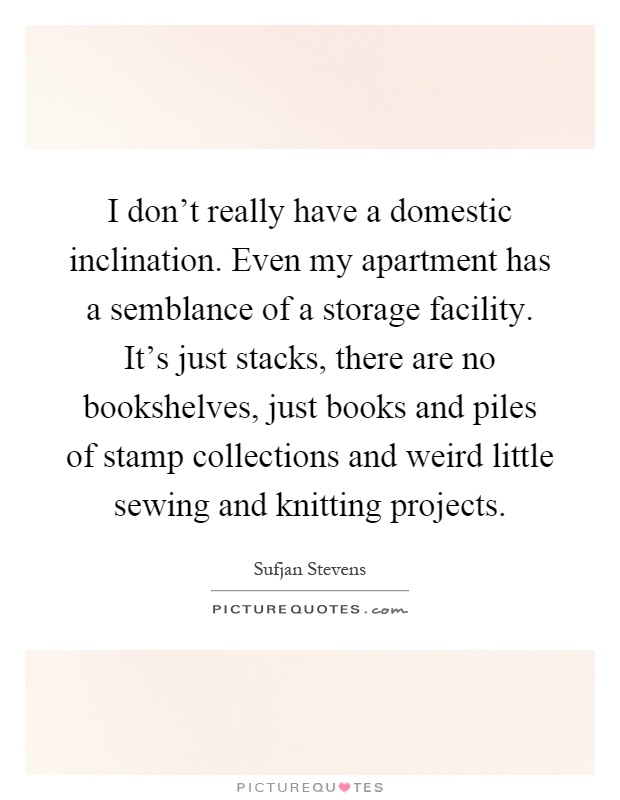 I don't really have a domestic inclination. Even my apartment has a semblance of a storage facility. It's just stacks, there are no bookshelves, just books and piles of stamp collections and weird little sewing and knitting projects Picture Quote #1