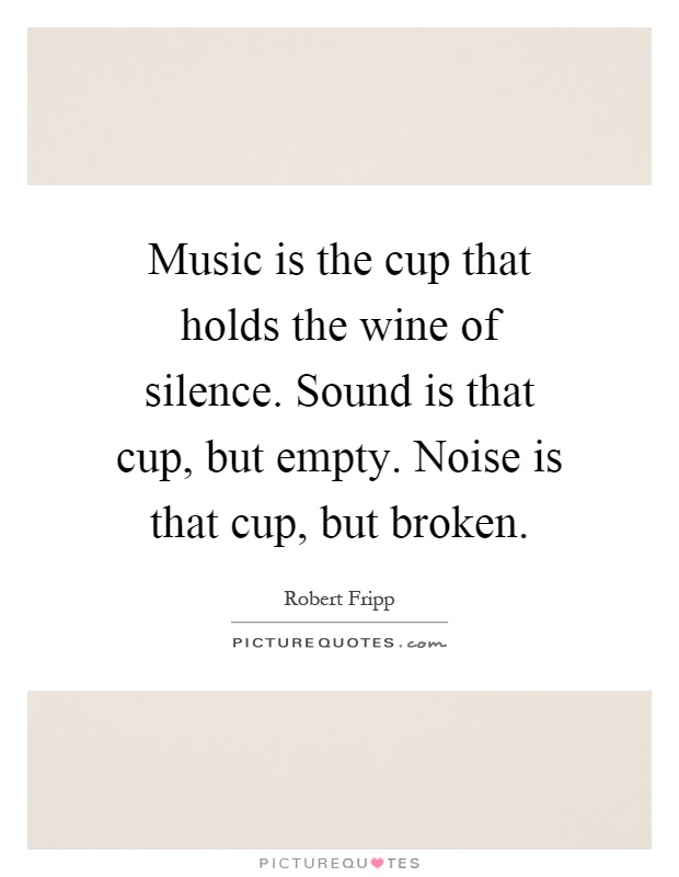 Music is the cup that holds the wine of silence. Sound is that cup, but empty. Noise is that cup, but broken Picture Quote #1