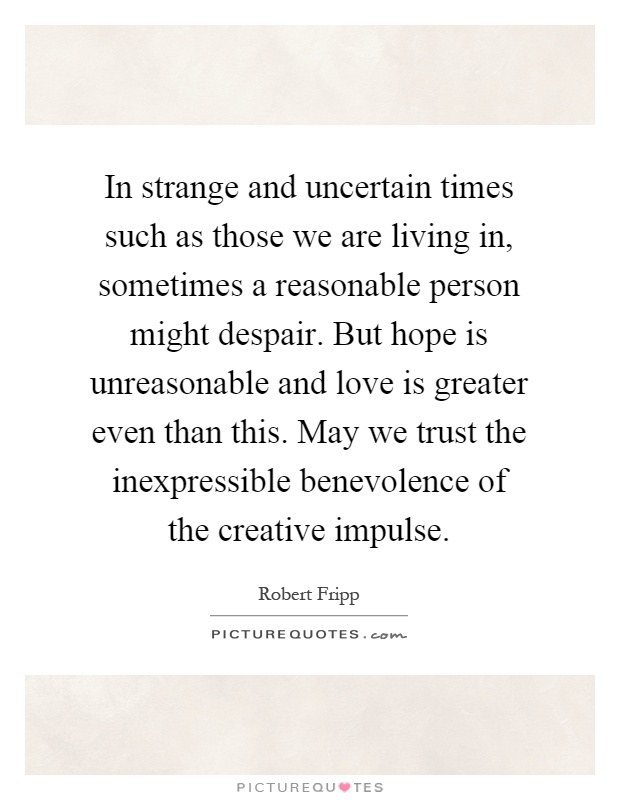 In strange and uncertain times such as those we are living in, sometimes a reasonable person might despair. But hope is unreasonable and love is greater even than this. May we trust the inexpressible benevolence of the creative impulse Picture Quote #1