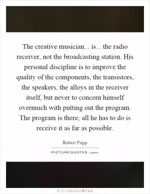 The creative musician... is... the radio receiver, not the broadcasting station. His personal discipline is to improve the quality of the components, the transistors, the speakers, the alloys in the receiver itself, but never to concern himself overmuch with putting out the program. The program is there; all he has to do is receive it as far as possible Picture Quote #1