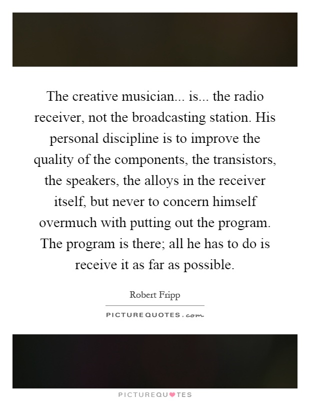 The creative musician... is... the radio receiver, not the broadcasting station. His personal discipline is to improve the quality of the components, the transistors, the speakers, the alloys in the receiver itself, but never to concern himself overmuch with putting out the program. The program is there; all he has to do is receive it as far as possible Picture Quote #1