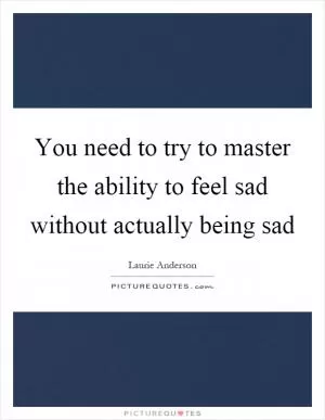 You need to try to master the ability to feel sad without actually being sad Picture Quote #1