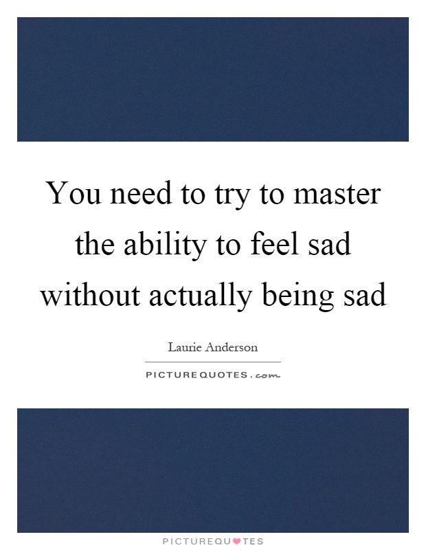 You need to try to master the ability to feel sad without actually being sad Picture Quote #1