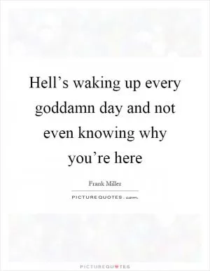 Hell’s waking up every goddamn day and not even knowing why you’re here Picture Quote #1