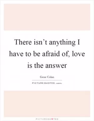 There isn’t anything I have to be afraid of, love is the answer Picture Quote #1