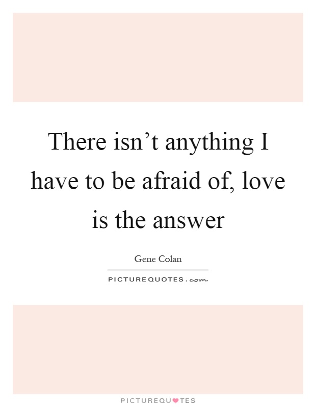 There isn't anything I have to be afraid of, love is the answer Picture Quote #1