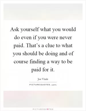 Ask yourself what you would do even if you were never paid. That’s a clue to what you should be doing and of course finding a way to be paid for it Picture Quote #1
