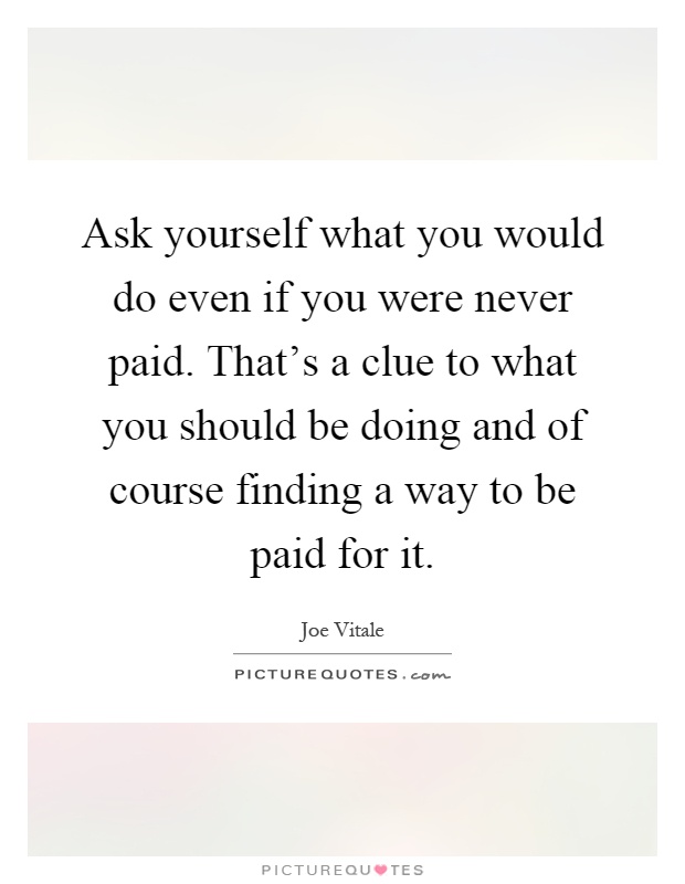Ask yourself what you would do even if you were never paid. That's a clue to what you should be doing and of course finding a way to be paid for it Picture Quote #1