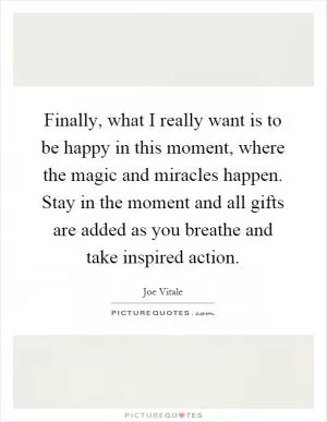 Finally, what I really want is to be happy in this moment, where the magic and miracles happen. Stay in the moment and all gifts are added as you breathe and take inspired action Picture Quote #1