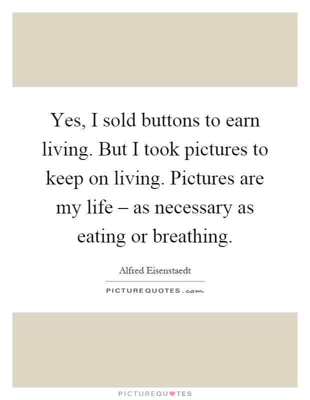 Yes, I sold buttons to earn living. But I took pictures to keep on living. Pictures are my life – as necessary as eating or breathing Picture Quote #1
