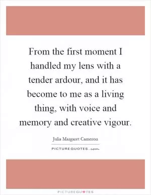 From the first moment I handled my lens with a tender ardour, and it has become to me as a living thing, with voice and memory and creative vigour Picture Quote #1