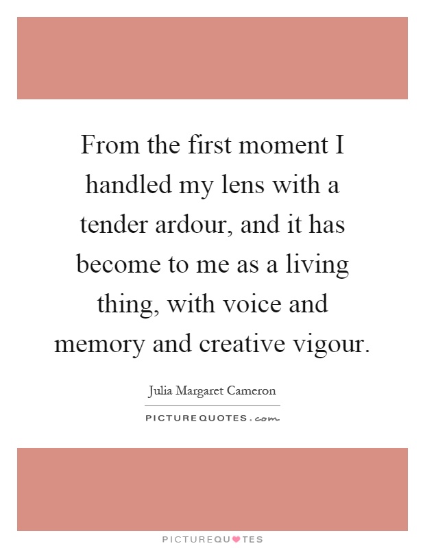 From the first moment I handled my lens with a tender ardour, and it has become to me as a living thing, with voice and memory and creative vigour Picture Quote #1