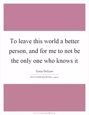 To leave this world a better person, and for me to not be the only one who knows it Picture Quote #1
