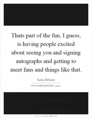 Thats part of the fun, I guess, is having people excited about seeing you and signing autographs and getting to meet fans and things like that Picture Quote #1