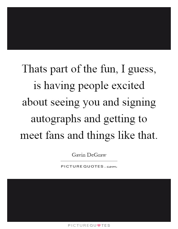 Thats part of the fun, I guess, is having people excited about seeing you and signing autographs and getting to meet fans and things like that Picture Quote #1
