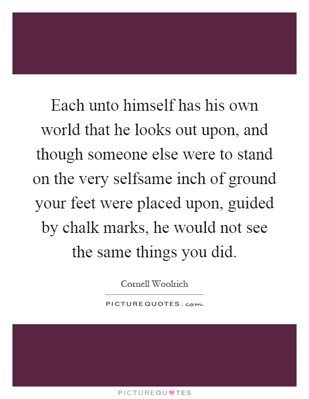 Each unto himself has his own world that he looks out upon, and though someone else were to stand on the very selfsame inch of ground your feet were placed upon, guided by chalk marks, he would not see the same things you did Picture Quote #1