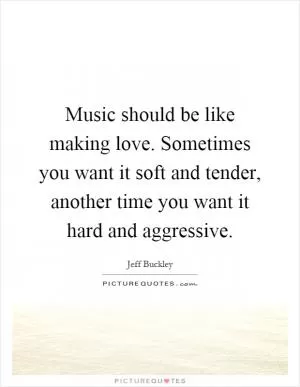 Music should be like making love. Sometimes you want it soft and tender, another time you want it hard and aggressive Picture Quote #1