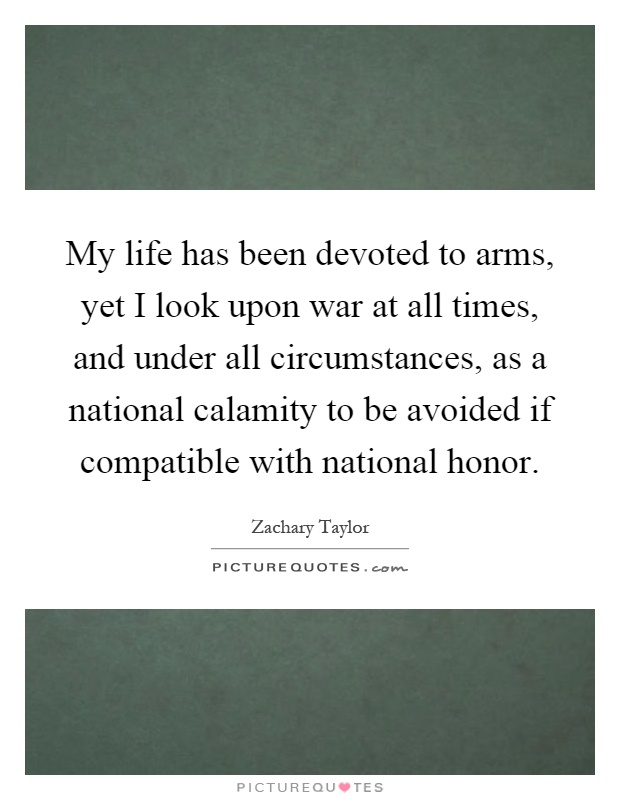 My life has been devoted to arms, yet I look upon war at all times, and under all circumstances, as a national calamity to be avoided if compatible with national honor Picture Quote #1