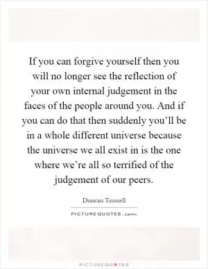 If you can forgive yourself then you will no longer see the reflection of your own internal judgement in the faces of the people around you. And if you can do that then suddenly you’ll be in a whole different universe because the universe we all exist in is the one where we’re all so terrified of the judgement of our peers Picture Quote #1