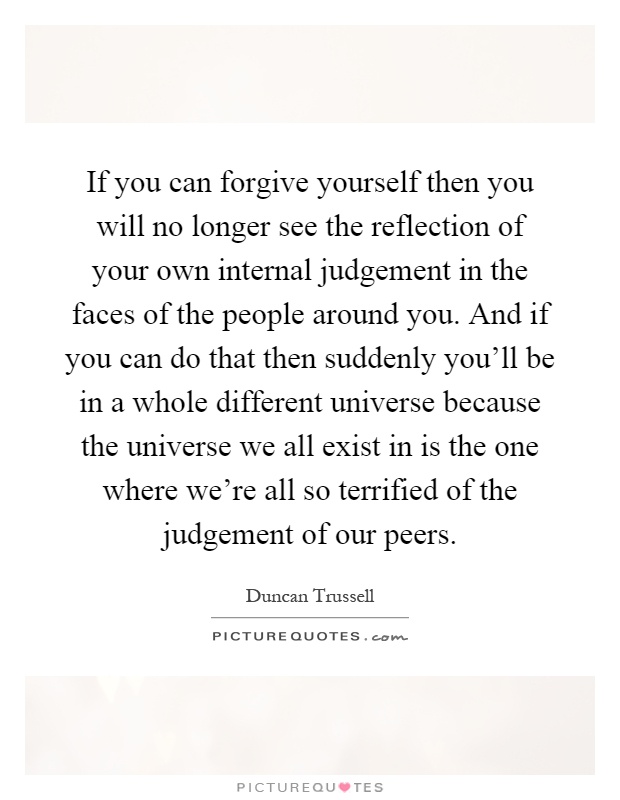 If you can forgive yourself then you will no longer see the reflection of your own internal judgement in the faces of the people around you. And if you can do that then suddenly you'll be in a whole different universe because the universe we all exist in is the one where we're all so terrified of the judgement of our peers Picture Quote #1