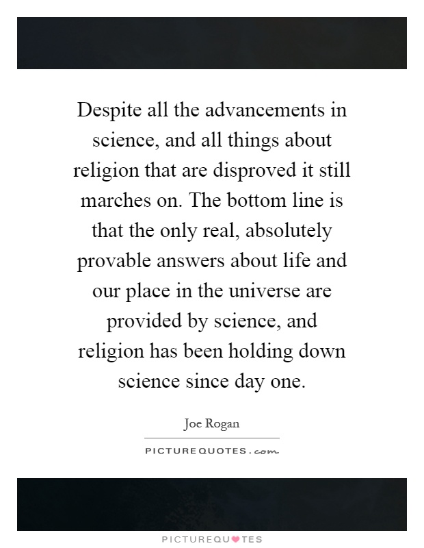Despite all the advancements in science, and all things about religion that are disproved it still marches on. The bottom line is that the only real, absolutely provable answers about life and our place in the universe are provided by science, and religion has been holding down science since day one Picture Quote #1