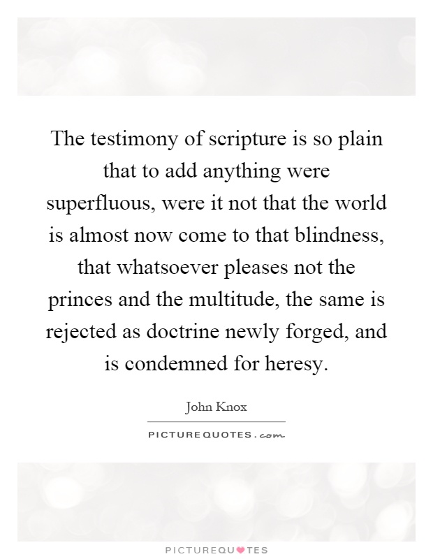 The testimony of scripture is so plain that to add anything were superfluous, were it not that the world is almost now come to that blindness, that whatsoever pleases not the princes and the multitude, the same is rejected as doctrine newly forged, and is condemned for heresy Picture Quote #1