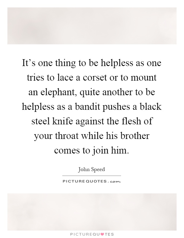 It's one thing to be helpless as one tries to lace a corset or to mount an elephant, quite another to be helpless as a bandit pushes a black steel knife against the flesh of your throat while his brother comes to join him Picture Quote #1