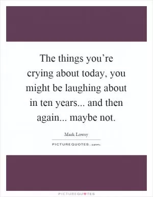 The things you’re crying about today, you might be laughing about in ten years... and then again... maybe not Picture Quote #1