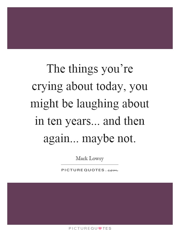 The things you're crying about today, you might be laughing about in ten years... and then again... maybe not Picture Quote #1