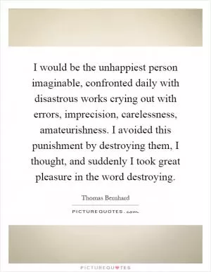 I would be the unhappiest person imaginable, confronted daily with disastrous works crying out with errors, imprecision, carelessness, amateurishness. I avoided this punishment by destroying them, I thought, and suddenly I took great pleasure in the word destroying Picture Quote #1