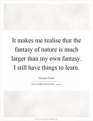 It makes me realise that the fantasy of nature is much larger than my own fantasy. I still have things to learn Picture Quote #1