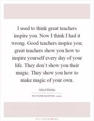 I used to think great teachers inspire you. Now I think I had it wrong. Good teachers inspire you; great teachers show you how to inspire yourself every day of your life. They don’t show you their magic. They show you how to make magic of your own Picture Quote #1