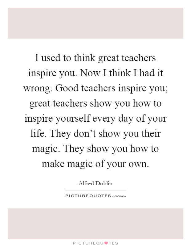 I used to think great teachers inspire you. Now I think I had it wrong. Good teachers inspire you; great teachers show you how to inspire yourself every day of your life. They don't show you their magic. They show you how to make magic of your own Picture Quote #1