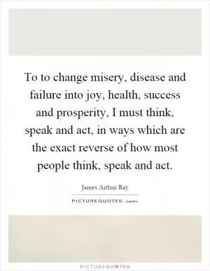 To to change misery, disease and failure into joy, health, success and prosperity, I must think, speak and act, in ways which are the exact reverse of how most people think, speak and act Picture Quote #1
