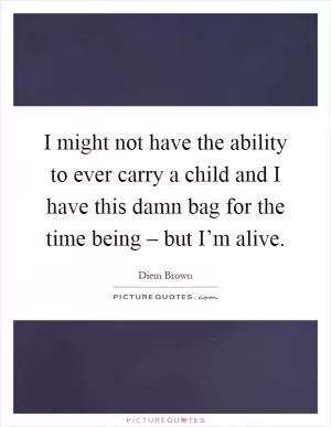 I might not have the ability to ever carry a child and I have this damn bag for the time being – but I’m alive Picture Quote #1