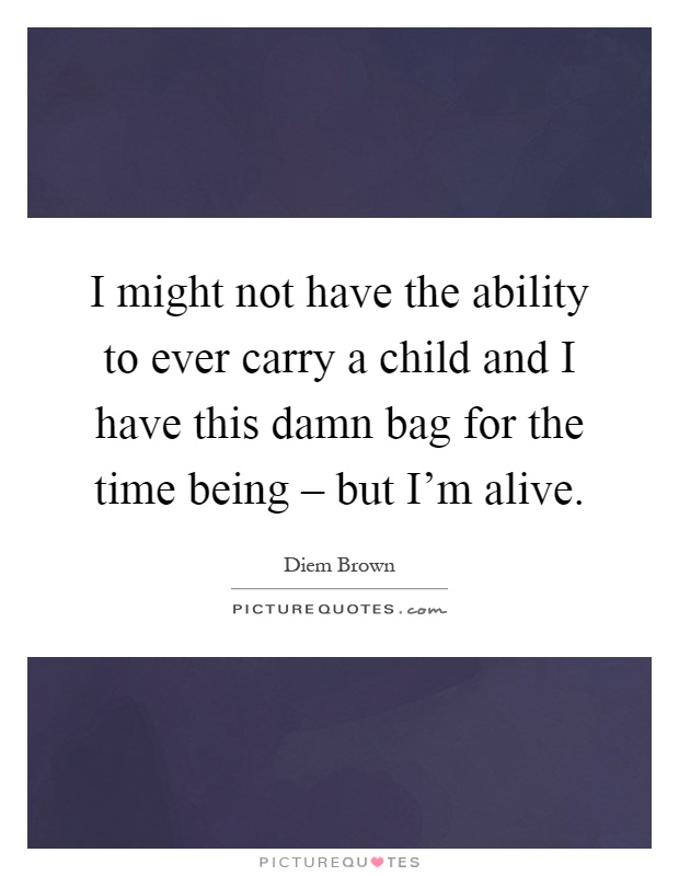 I might not have the ability to ever carry a child and I have this damn bag for the time being – but I'm alive Picture Quote #1