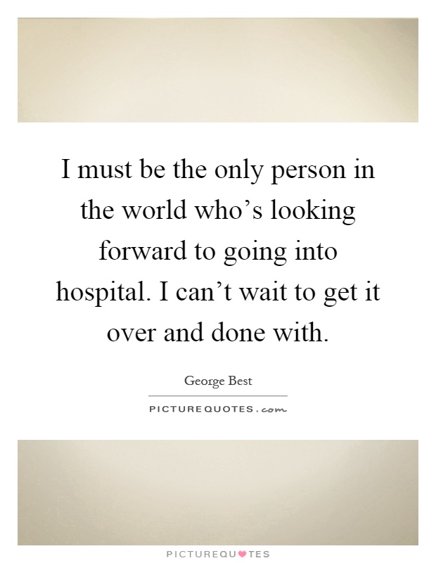 I must be the only person in the world who's looking forward to going into hospital. I can't wait to get it over and done with Picture Quote #1