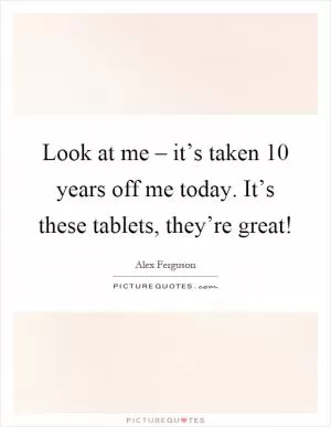 Look at me – it’s taken 10 years off me today. It’s these tablets, they’re great! Picture Quote #1