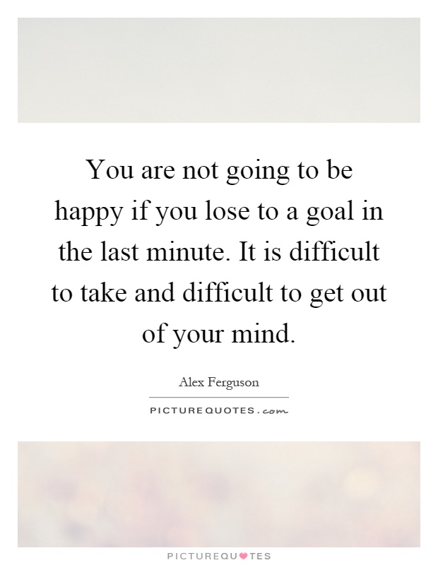 You are not going to be happy if you lose to a goal in the last minute. It is difficult to take and difficult to get out of your mind Picture Quote #1