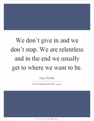 We don’t give in and we don’t stop. We are relentless and in the end we usually get to where we want to be Picture Quote #1
