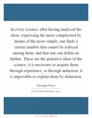 In every science, after having analysed the ideas, expressing the more complicated by means of the more simple, one finds a certain number that cannot be reduced among them, and that one can define no further. These are the primitive ideas of the science; it is necessary to acquire them through experience, or through induction; it is impossible to explain them by deduction Picture Quote #1