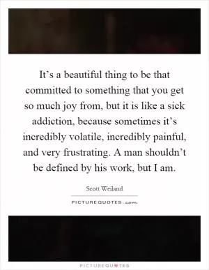 It’s a beautiful thing to be that committed to something that you get so much joy from, but it is like a sick addiction, because sometimes it’s incredibly volatile, incredibly painful, and very frustrating. A man shouldn’t be defined by his work, but I am Picture Quote #1