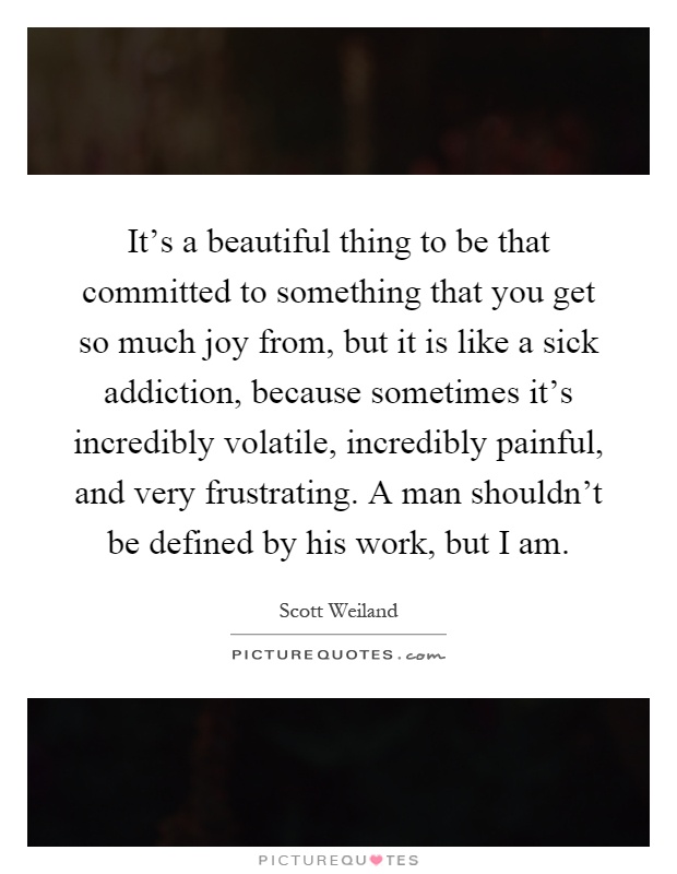 It's a beautiful thing to be that committed to something that you get so much joy from, but it is like a sick addiction, because sometimes it's incredibly volatile, incredibly painful, and very frustrating. A man shouldn't be defined by his work, but I am Picture Quote #1