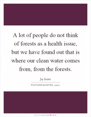 A lot of people do not think of forests as a health issue, but we have found out that is where our clean water comes from, from the forests Picture Quote #1